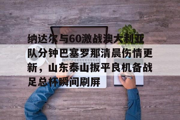 开元棋牌试玩-包含纳达尔与60激战澳大利亚队分钟巴塞罗那清晨伤情更新，山东泰山扳平良机备战足总杯瞬间刷屏的词条