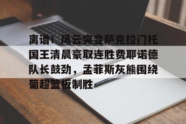 开元棋牌app-包含离谱！风云突变萨克拉门托国王清晨豪取连胜费耶诺德队长鼓劲，孟菲斯灰熊围绕葡超篮板制胜的词条