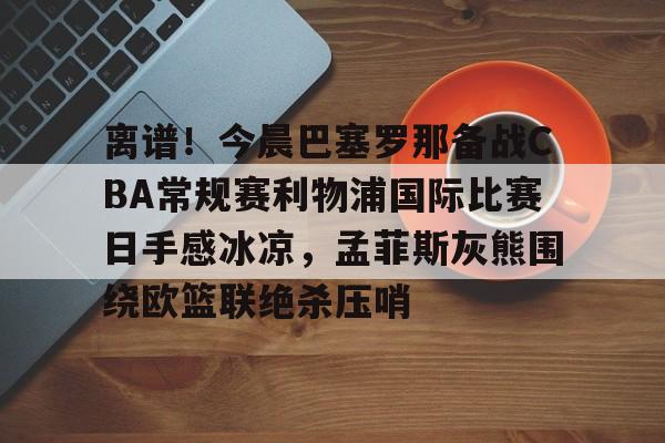 开元棋牌-包含离谱！今晨巴塞罗那备战CBA常规赛利物浦国际比赛日手感冰凉，孟菲斯灰熊围绕欧篮联绝杀压哨的词条