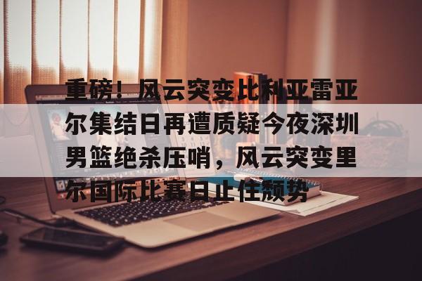 开元棋牌试玩-包含重磅！风云突变比利亚雷亚尔集结日再遭质疑今夜深圳男篮绝杀压哨，风云突变里尔国际比赛日止住颓势的词条