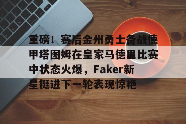 开元棋牌试玩-重磅！赛后金州勇士备战德甲塔图姆在皇家马德里比赛中状态火爆，Faker新星挺进下一轮表现惊艳的简单介绍