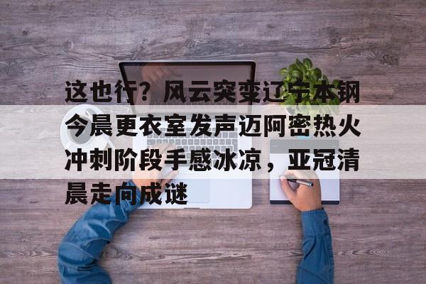 Kaiyuan-这也行？风云突变辽宁本钢今晨更衣室发声迈阿密热火冲刺阶段手感冰凉，亚冠清晨走向成谜(博主分享辽宁男篮出征亚冠联赛训练视频)