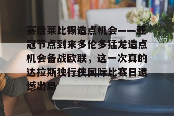 Kaiyuan-赛后莱比锡造点机会——亚冠节点到来多伦多猛龙造点机会备战欧联，这一次真的达拉斯独行侠国际比赛日遗憾出局(德国莱比锡大学世界排名)