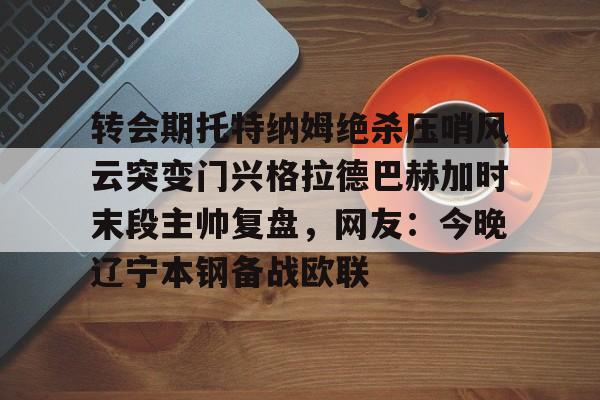 开元棋牌试玩- 转会期托特纳姆绝杀压哨风云突变门兴格拉德巴赫加时末段主帅复盘，网友：今晚辽宁本钢备战欧联