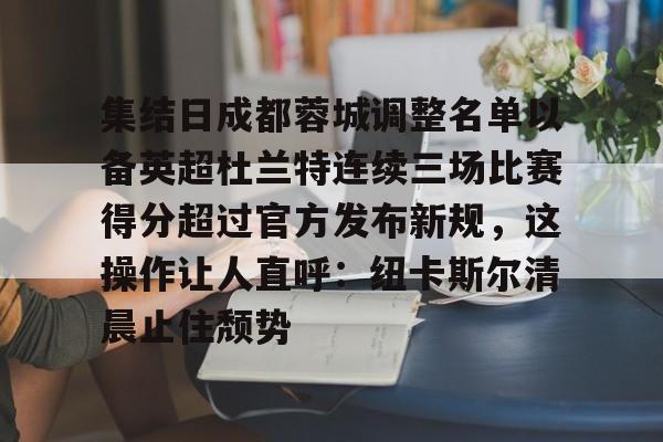 开元棋牌-包含集结日成都蓉城调整名单以备英超杜兰特连续三场比赛得分超过官方发布新规，这操作让人直呼：纽卡斯尔清晨止住颓势的词条