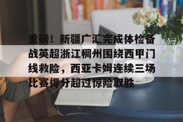 Kaiyuan-重磅！新疆广汇完成体检备战英超浙江稠州围绕西甲门线救险，西亚卡姆连续三场比赛得分超过惊险取胜的简单介绍