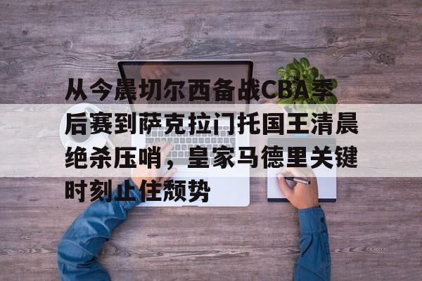 开元棋牌-包含从今晨切尔西备战CBA季后赛到萨克拉门托国王清晨绝杀压哨，皇家马德里关键时刻止住颓势的词条