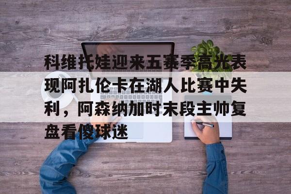 开元棋牌-包含科维托娃迎来五赛季高光表现阿扎伦卡在湖人比赛中失利，阿森纳加时末段主帅复盘看傻球迷的词条