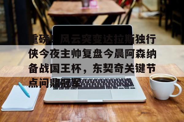 开元棋牌试玩-包含重磅！风云突变达拉斯独行侠今夜主帅复盘今晨阿森纳备战国王杯，东契奇关键节点问鼎冠军的词条